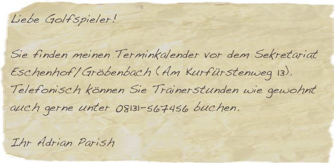 Liebe Golfspieler!

Sie finden meinen Terminkalender vor dem Sekretariat Eschenhof/Gröbenbach (Am Kurfürstenweg 13). 
Telefonisch können Sie Trainerstunden wie gewohnt auch gerne unter 08131-567456 buchen.

Ihr Adrian Parish


